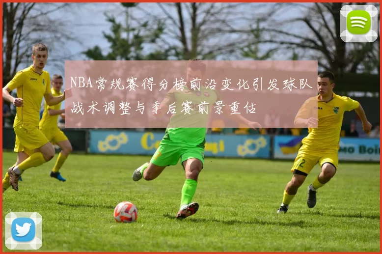 NBA常规赛得分榜前沿变化引发球队战术调整与季后赛前景重估