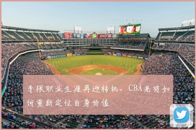 李根职业生涯再迎转机，CBA老将如何重新定位自身价值